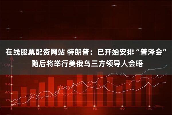 在线股票配资网站 特朗普：已开始安排“普泽会” 随后将举行美俄乌三方领导人会晤