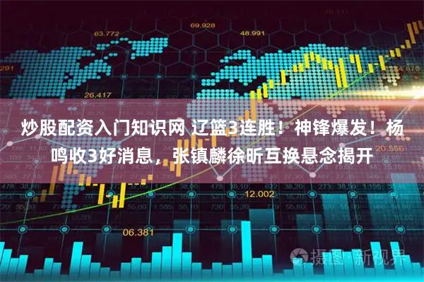 炒股配资入门知识网 辽篮3连胜！神锋爆发！杨鸣收3好消息，张镇麟徐昕互换悬念揭开