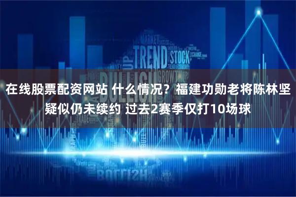 在线股票配资网站 什么情况？福建功勋老将陈林坚疑似仍未续约 过去2赛季仅打10场球