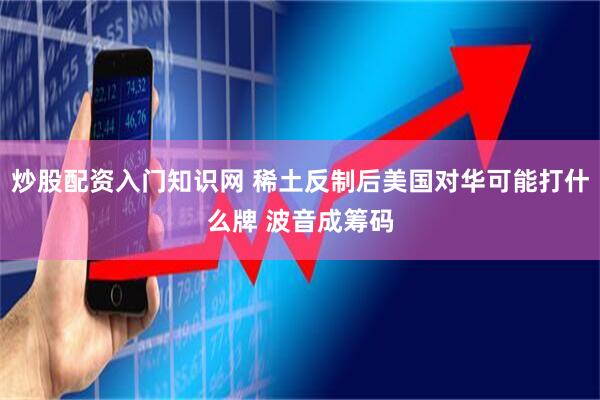 炒股配资入门知识网 稀土反制后美国对华可能打什么牌 波音成筹码