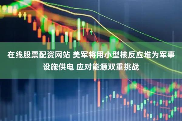 在线股票配资网站 美军将用小型核反应堆为军事设施供电 应对能源双重挑战