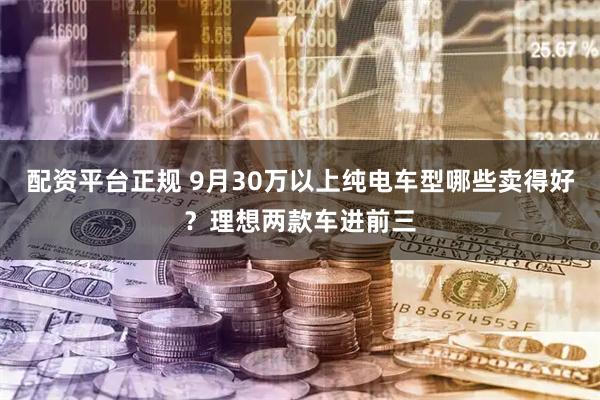 配资平台正规 9月30万以上纯电车型哪些卖得好？理想两款车进前三