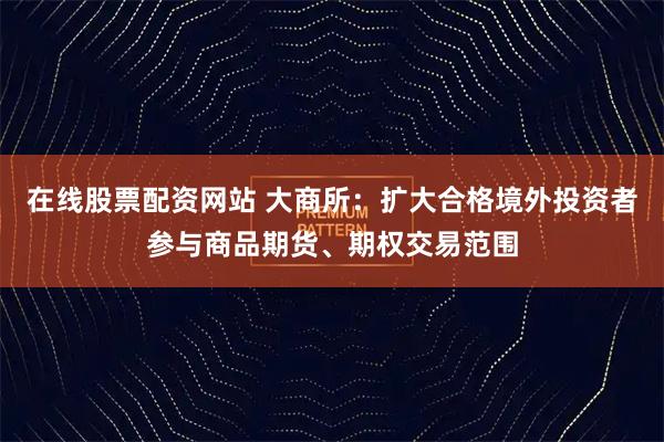 在线股票配资网站 大商所：扩大合格境外投资者参与商品期货、期权交易范围