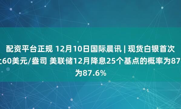配资平台正规 12月10日国际晨讯 | 现货白银首次站上60美元/盎司 美联储12月降息25个基点的概率为87.6%